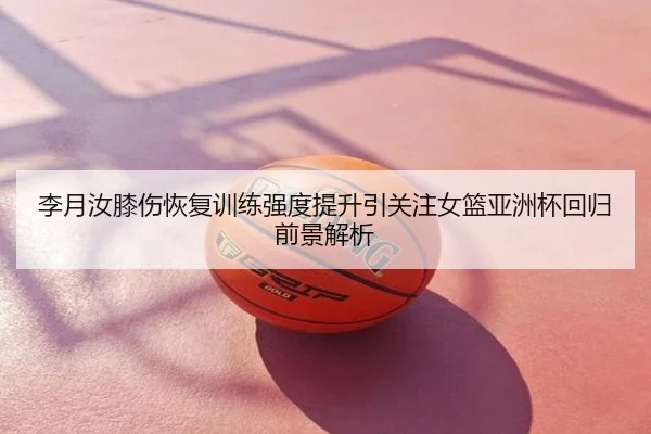 李月汝膝伤恢复训练强度提升引关注女篮亚洲杯回归前景解析